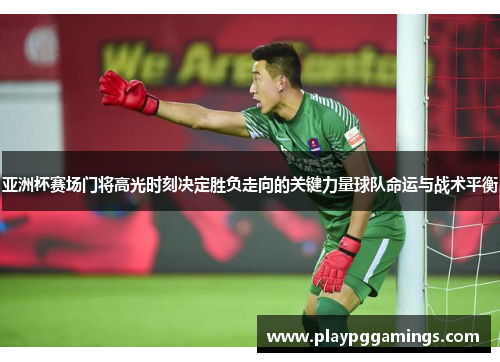 亚洲杯赛场门将高光时刻决定胜负走向的关键力量球队命运与战术平衡