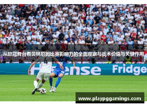 从欧冠舞台看贝林厄姆比赛影响力的全面观察与战术价值与关键作用