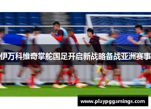 伊万科维奇掌舵国足开启新战略备战亚洲赛事 伊万科维奇掌舵国足开启新战略备战亚洲赛事