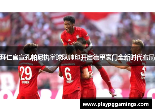 拜仁官宣孔帕尼执掌球队帅印开启德甲豪门全新时代布局
