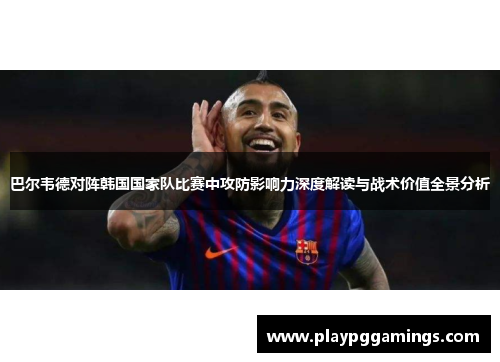 巴尔韦德对阵韩国国家队比赛中攻防影响力深度解读与战术价值全景分析